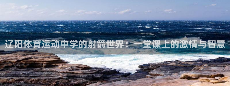 球速体育：辽阳体育运动中学的射箭世界：一堂课上的激情与智慧